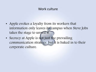 • Apple evokes a loyalty from its workers that
information only leaves its campus when Steve Jobs
takes the stage to unveil it.
• Secrecy at Apple is not just the prevailing
communication strategy, but it is baked in to their
corporate culture.
Work culture
 