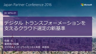 Japan Partner Conference 2016
デジタル トランスフォーメーションを
支えるクラウド選定の新基準
佐藤 久
業務執行役員
クラウド＆エンタープライズビジネス本部 本部長
ID: MTA-01
 