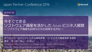 Japan Partner Conference 2016
今すぐできる
ソフトウェア資産を活かした Azure ビジネス展開
～ ソフトウェア資産をお持ちの方も利用する方も ～
デベロッパーエバンジェリズム統括本部 ISV ビジネス推進本部 本部長
奥主 洋（おくぬし ひろし）
Facebook: http://facebook.com/hokunushi Twitter: @hirookun
LinkedIn: https://www.linkedin.com/in/hirookun
ID:PUP-02
 