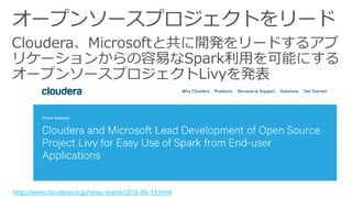 Cloudera、Microsoftと共に開発をリードするアプ
リケーションからの容易なSpark利用を可能にする
オープンソースプロジェクトLivyを発表
http://www.cloudera.co.jp/news-event/2016-06-13.html
 