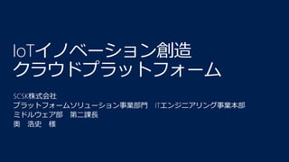 IoTイノベーション創造
クラウドプラットフォーム
SCSK株式会社
プラットフォームソリューション事業部門 ITエンジニアリング事業本部
ミドルウェア部 第二課長
奥 浩史 様
 