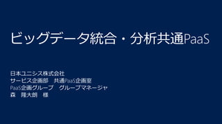 ビッグデータ統合・分析共通PaaS
日本ユニシス株式会社
サービス企画部 共通PaaS企画室
PaaS企画グループ グループマネージャ
森 隆大朗 様
 