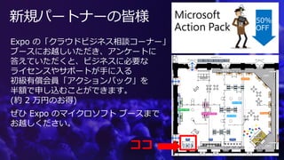 新規パートナーの皆様
Expo の「クラウドビジネス相談コーナー」
ブースにお越しいただき、アンケートに
答えていただくと、ビジネスに必要な
ライセンスやサポートが手に入る
初級有償会員「アクションパック」を
半額で申し込むことができます。
(約 2 万円のお得)
ぜひ Expo のマイクロソフト ブースまで
お越しください。
ココ
50%
OFF
 