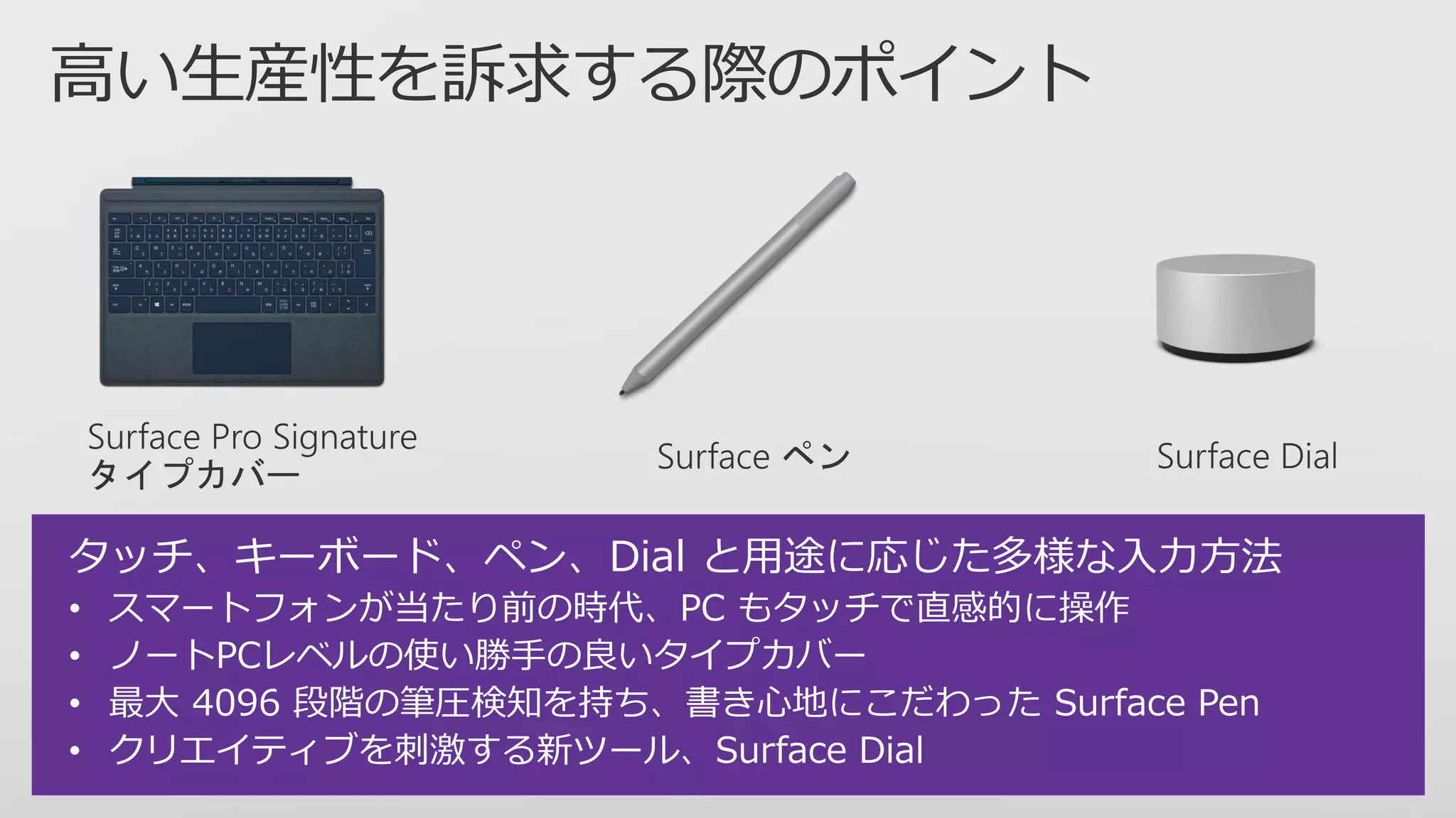 タッチ、キーボード、ペン、Dial と用途に応じた多様な入力方法
• スマートフォンが当たり前の時代、PC もタッチで直感的に操作
• ノートPCレベルの使い勝手の良いタイプカバー
• 最大 4096 段階の筆圧検知を持ち、書き心地にこだわった Surface Pen
• クリエイティブを刺激する新ツール、Surface Dial
 
