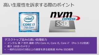 デスクトップ並みの高い処理能力
• インテル 第 7 世代 最新 CPU Core m, Core i5, Core i7 （Pro 3 の2倍速）
• 最大 16GB のメモリ
• 一般的なSSDの3倍以上の速度を誇る超高速 NVMe SSD採用
 