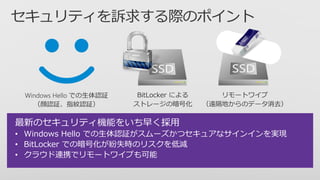 最新のセキュリティ機能をいち早く採用
• Windows Hello での生体認証がスムーズかつセキュアなサインインを実現
• BitLocker での暗号化が紛失時のリスクを低減
• クラウド連携でリモートワイプも可能
 