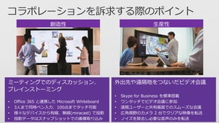 創造性
ミーティングでのディスカッション、
ブレインストーミング
• Office 365 と連携した Microsoft Whiteboard
• 3人まで同時ペン入力、100点までタッチ可能
• 様々なデバイスから有線、無線(miracast) で投影
• 投影データはスナップショットでの画像取り込み
生産性
外出先や遠隔地をつないだビデオ会議
• Skype for Business を標準搭載
• ワンタッチでビデオ会議に参加
• 遠隔ユーザーと共有画面でのスムーズな会議
• 広角視野のカメラ 2 台でクリアな映像を転送
• ノイズを除去し必要な音声のみを転送
 