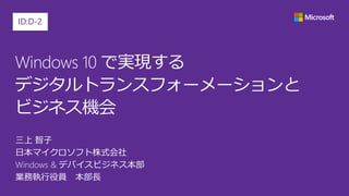 Windows 10 で実現する
デジタルトランスフォーメーションと
ビジネス機会
三上 智子
日本マイクロソフト株式会社
Windows & デバイスビジネス本部
業務執行役員 本部長
ID:D-2
 
