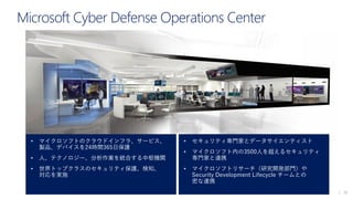 | 20
Microsoft Cyber Defense Operations Center
• マイクロソフトのクラウドインフラ、サービス、
製品、デバイスを24時間365日保護
• 人、テクノロジー、分析作業を統合する中枢機関
• 世界トップクラスのセキュリティ保護、検知、
対応を実施
• セキュリティ専門家とデータサイエンティスト
• マイクロソフト内の3500人を超えるセキュリティ
専門家と連携
• マイクロソフトリサーチ（研究開発部門）や
Security Development Lifecycle チームとの
密な連携
 
