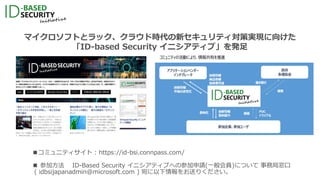 マイクロソフトとラック、クラウド時代の新セキュリティ対策実現に向けた
「ID-based Security イニシアティブ」を発足
■コミュニティサイト : https://id-bsi.connpass.com/
 