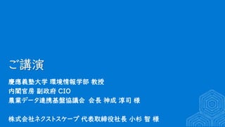 ご講演
慶應義塾大学 環境情報学部 教授
内閣官房 副政府 CIO
農業データ連携基盤協議会 会長 神成 淳司 様
株式会社ネクストスケープ 代表取締役社長 小杉 智 様
 