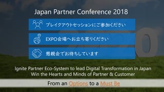 Japan Partner Conference 2018
Ignite Partner Eco-System to lead Digital Transformation in Japan
Win the Hearts and Minds of Partner & Customer
From an Options to a Must Be
ブレイクアウトセッションにご参加ください
懇親会でお待ちしています
EXPO会場へお立ち寄りください
 