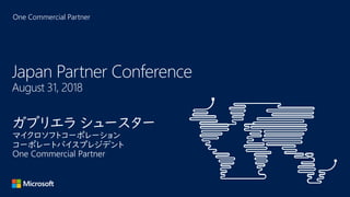One Commercial Partner
Japan Partner Conference
August 31, 2018
ガブリエラ シュースター
マイクロソフトコーポレーション
コーポレートバイスプレジデント
One Commercial Partner
 