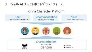 Characterization
キャラクター設計
Chat
感情のつながりを重視する AI
Recommendation
対話形式のレコメンド機能
Skills
ゲームやキャンペーンなど
Rinna Character Platform
 