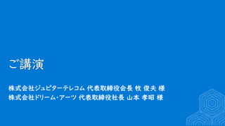 ご講演
株式会社ジュピターテレコム 代表取締役会長 牧 俊夫 様
株式会社ドリーム・アーツ 代表取締役社長 山本 孝昭 様
 