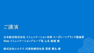 ご講演
日本航空株式会社 コミュニケーション本部 コーポレートブランド推進部
Web コミュニケーショングループ長 山名 敏雄 様
株式会社エルテス 代表取締役社長 菅原 貴弘 様
 