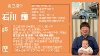 自己紹介
石川 輝
いしかわ ひかる
1989年7月9日生
浦和生まれ大宮育ち
医師11年目
趣味：卓球、カメラ
資格：家庭医療専門医/指導医
新温泉町特別観光大使
県立浦和高校 聖マリアンナ医大卒
初期:自治さいたま医療センター
後期:さいたま市民医療センター総診PG(1期生)
専攻医2年目 兵庫 へき地医療を経験
さいたま市民医療センター救急総合診療科
東京科学大学 総診 非常勤講師・臨床准教授
本多病院 理事長・院長
・JPCA専門医部会(総務・若手医師支援部門)
・SPart(さいたまプライマリ・ケアの会)
経
歴
 