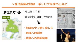 へき地医療の経験 キャリア形成の土台に
新温泉町 専攻医2-3年目
病床49床(町唯一の病院）
・経営への参画意識
・地域の中で働く楽しさ
・地域への貢献
 