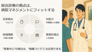 preencoded.png
総合診療の視点は、
病院マネジメントにフィットする
全体視点
つなぐ力
対話力
多職種との連携
教育的視点
人材育成
地域理解
文脈の把握
“患者中心”の視点は、“組織づくり”にも応用できる
 