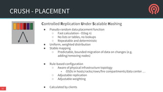 CRUSH - PLACEMENT
11
Controlled Replication Under Scalable Hashing
● Pseudo-random data placement function
○ Fast calculation - O(log n)
○ No lists or tables, no lookups
○ Repeatable and deterministic
● Uniform, weighted distribution
● Stable mapping
○ Predictable, bounded migration of data on changes (e.g.
adding/removing nodes)
● Rule-based configuration
○ Aware of physical infrastructure topology
■ OSDs in hosts/racks/rows/fire compartments/data center …
○ Adjustable replication
○ Adjustable weighting
● Calculated by clients
 