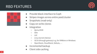 ● Provide block interface to Ceph
● Stripes images across entire pool/cluster
● Snapshots (read-only)
● Copy-on-write clones
● Integration
○ Qemu/KVM
○ XEN
○ LXC
○ Linux kernel (rbd.ko)
○ iSCSI (through gateway) e.g. for VMWare or Windows
○ OpenStack, CloudStack, Nebula, …
● Incremental backup
● Client side caching
RBD FEATURES
16
 