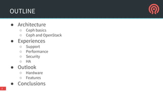 OUTLINE
● Architecture
○ Ceph basics
○ Ceph and OpenStack
● Experiences
○ Support
○ Performance
○ Security
○ HA
● Outlook
○ Hardware
○ Features
● Conclusions
2
 