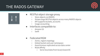 THE RADOS GATEWAY
● RESTful object storage proxy
○ Store objects via RADOS
○ Stripes large RESTful objects across many RADOS objects
○ API supports buckets, accounts
○ Usage accounting
● Interfaces compatible to:
○ Amazon S3
○ Swift
● Federated RGW
○ Zones, regions topology
○ Global bucket and user namespace
○ Asynchronous replicated across data center
○ Read affinity
■ Serve local data from local/closest DC
21
 