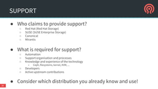 SUPPORT
● Who claims to provide support?
○ Red Hat (Red Hat Storage)
○ SUSE (SUSE Enterprise Storage)
○ Canonical
○ Mirantis
● What is required for support?
○ Automation
○ Support organisation and processes
○ Knowledge and experience of the technology
■ Ceph, filesystems, kernel, KVM, ...
○ Developers
○ Active upstream contributions
● Consider which distribution you already know and use!
28
 