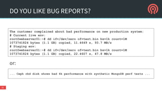 or:
DO YOU LIKE BUG REPORTS?
32
The customer complained about bad performance on new production system:
# Current live env:
root@webserver01:~# dd if=/dev/zero of=test.bin bs=1k count=1M
1073741824 bytes (1.1 GB) copied, 11.4649 s, 93.7 MB/s
# Staging env:
root@webserver01:~# dd if=/dev/zero of=test.bin bs=1k count=1M
1073741824 bytes (1.1 GB) copied, 22.4607 s, 47.8 MB/s
... Ceph rbd disk shows bad 4k performance with synthetic MongoDB perf tests ...
 