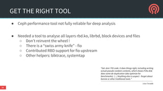 GET THE RIGHT TOOL
● Ceph performance tool not fully reliable for deep analysis
● Needed a tool to analyse all layers rbd.ko, librbd, block devices and files
○ Don’t reinvent the wheel !
○ There is a “swiss army knife” - fio
○ Contributed RBD support for fio upstream
○ Other helpers: blktrace, systemtap
34
“Get Jens' FIO code. It does things right, including writing
actual pseudo-random contents, which shows if the disk
does some de-duplication (aka optimize for
benchmarks): [...] Anything else is suspect - forget about
bonnie or other traditional tools.”
Linus Torvalds
 
