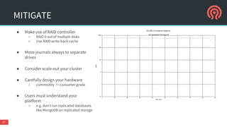 MITIGATE
● Make use of RAID controller
○ RAID 0 out of multiple disks
○ Use RAID write-back cache
● Move journals always to separate
drives
● Consider scale-out your cluster
● Carefully design your hardware
○ commodity != consumer grade
● Users must understand your
platform
○ e.g. don’t run replicated databases
like MongoDB on replicated storage
37
 