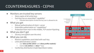 COUNTERMEASURES - TIPS
● Network
○ Always use separated cluster and public net
○ Always separate your control nodes from other networks
○ Don’t expose to the open internet
○ Encrypt inter-datacenter traffic
● Avoid hyper-converged infrastructure
○ Isolate compute and storage resources
○ Scale them independently
○ Risk mitigation if daemons are compromised or DoS’d
○ Don’t mix
■ compute and storage
■ control nodes (OpenStack and Ceph)
42
 
