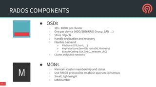 RADOS COMPONENTS
● OSDs
○ 10s - 1000s per cluster
○ One per device (HDD/SDD/RAID Group, SAN …)
○ Store objects
○ Handle replication and recovery
○ Flexible backend
■ FileStore (XFS, btrfs, …)
■ KeyValueStore (levelDB, rocksDB, libkinetic)
■ ErasureCoding (ISA, SHEC, Jerasure, LRC)
○ Cluster and public networks
● MONs
○ Maintain cluster membership and states
○ Use PAXOS protocol to establish quorum consensus
○ Small, lightweight
○ Odd number
7
 
