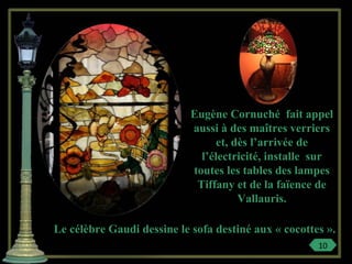 Eugène Cornuché fait appel
aussi à des maîtres verriers
et, dès l’arrivée de
l’électricité, installe sur
toutes les tables des lampes
Tiffany et de la faïence de
Vallauris.
Le célèbre Gaudi dessine le sofa destiné aux « cocottes ».
10
 