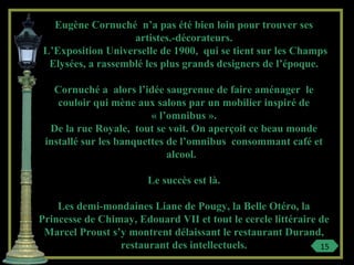Eugène Cornuché n’a pas été bien loin pour trouver ses
artistes.-décorateurs.
L’Exposition Universelle de 1900, qui se tient sur les Champs
Elysées, a rassemblé les plus grands designers de l’époque.
Cornuché a alors l’idée saugrenue de faire aménager le
couloir qui mène aux salons par un mobilier inspiré de
« l’omnibus ».
De la rue Royale, tout se voit. On aperçoit ce beau monde
installé sur les banquettes de l’omnibus consommant café et
alcool.
Le succès est là.
Les demi-mondaines Liane de Pougy, la Belle Otéro, la
Princesse de Chimay, Edouard VII et tout le cercle littéraire de
Marcel Proust s’y montrent délaissant le restaurant Durand,
restaurant des intellectuels. 15
 