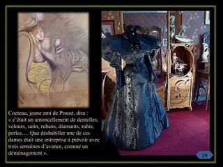 Cocteau, jeune ami de Proust, dira :
« c’était un amoncellement de dentelles,
velours, satin, rubans, diamants, rubis,
perles…. Que déshabiller une de ces
dames était une entreprise à prévoir avec
trois semaines d’avance, comme un
déménagement ». 19
 