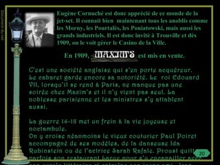 Eugène Cornuché est donc apprécié de ce monde de la
jet-set. Il connait bien maintenant tous les anoblis comme
les Morny, les Pourtalès, les Poniatowski, mais aussi les
grands industriels. Il est donc invité à Trouville et dès
1909, on le voit gérer le Casino de la Ville.
En 1909, est mis en vente.
C’est une société anglaise qui s’en porte acquéreur.
Le cabaret garde encore sa notoriété. Le roi Edouard
VII, lorsqu’il se rend à Paris, ne manque pas une
soirée chez Maxim’s et il n’y vient pas seul. La
noblesse parisienne et les ministres s’y attablent
aussi.
La guerre 14-18 met un frein à la vie joyeuse et
noctambule.
On y croise néanmoins le vieux couturier Paul Poiret
accompagné de ses modèles, de la danseuse Ida
Rubinstein ou de l’actrice Sarah Rafale. Proust quitte
parfois son restaurant Larue pour s’y encanailler avec
20
Documentdunet
 