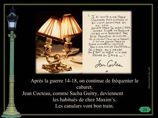 Après la guerre 14-18, on continue de fréquenter le
cabaret.
Jean Cocteau, comme Sacha Guitry, deviennent
les habitués de chez Maxim’s.
Les canulars vont bon train.
23
Documentdunet
 