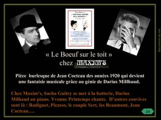 « Le Boeuf sur le toit »
chez
Pièce burlesque de Jean Cocteau des années 1920 qui devient
une fantaisie musicale grâce au génie de Darius MiIlhaud.
Chez Maxim’s, Sacha Guitry se met à la batterie, Darius
Milhaud au piano. Yvonne Printemps chante. D’autres convives
sont là : Radiguet, Picasso, le couple Sert, les Beaumont, Jean
Cocteau…. 24
Documentsdunet
 