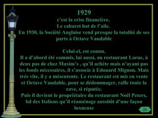 1929
c’est la crise financière.
Le cabaret bat de l’aile.
En 1930, la Société Anglaise vend presque la totalité de ses
parts à Octave Vaudable
Celui-ci, est connu.
Il a d’abord été commis, lui aussi, au restaurant Larue, à
deux pas de chez Maxim’s , qu’il achète mais n’ayant pas
les fonds nécessaires, il s’associe à Edouard Mignon. Mais
très vite, il y a mésentente. Le restaurant est mis en vente
et Octave Vaudable, pour se dédommager, rafle toute la
cave, si réputée.
Puis il devient le propriétaire du restaurant Noël Peters,
bd des Italiens qu’il réaménage aussitôt d’une façon
luxueuse 25
 