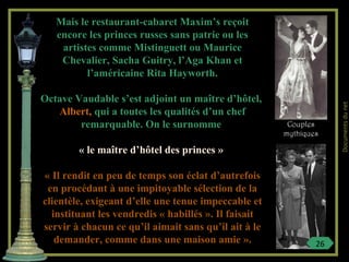 Mais le restaurant-cabaret Maxim’s reçoit
encore les princes russes sans patrie ou les
artistes comme Mistinguett ou Maurice
Chevalier, Sacha Guitry, l’Aga Khan et
l’américaine Rita Hayworth.
Octave Vaudable s’est adjoint un maître d’hôtel,
Albert, qui a toutes les qualités d’un chef
remarquable. On le surnomme
« le maître d’hôtel des princes »
« Il rendit en peu de temps son éclat d’autrefois
en procédant à une impitoyable sélection de la
clientèle, exigeant d’elle une tenue impeccable et
instituant les vendredis « habillés ». Il faisait
servir à chacun ce qu’il aimait sans qu’il ait à le
demander, comme dans une maison amie ».
Couples
mythiques
26
Documentsdunet
 