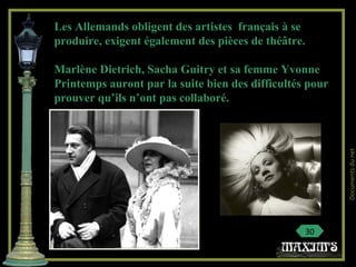 Les Allemands obligent des artistes français à se
produire, exigent également des pièces de théâtre.
Marlène Dietrich, Sacha Guitry et sa femme Yvonne
Printemps auront par la suite bien des difficultés pour
prouver qu’ils n’ont pas collaboré.
30
Documentsdunet
 