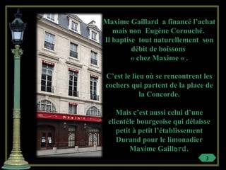 Maxime Gaillard a financé l’achat
mais non Eugène Cornuché.
Il baptise tout naturellement son
débit de boissons
« chez Maxime » .
C’est le lieu où se rencontrent les
cochers qui partent de la place de
la Concorde.
Mais c’est aussi celui d’une
clientèle bourgeoise qui délaisse
petit à petit l’établissement
Durand pour le limonadier
Maxime Gaillard.
3
 