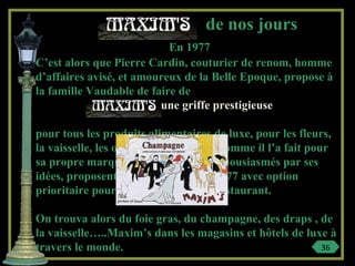 de nos jours
En 1977
C’est alors que Pierre Cardin, couturier de renom, homme
d’affaires avisé, et amoureux de la Belle Epoque, propose à
la famille Vaudable de faire de
une griffe prestigieuse
pour tous les produits alimentaires de luxe, pour les fleurs,
la vaisselle, les objets de décoration, comme il l’a fait pour
sa propre marque. Les Vaudable, enthousiasmés par ses
idées, proposent une association en 1977 avec option
prioritaire pour l’achat du cabaret-restaurant.
On trouva alors du foie gras, du champagne, des draps , de
la vaisselle…..Maxim’s dans les magasins et hôtels de luxe à
travers le monde. 36
 