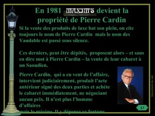 Si la vente des produits de luxe bat son plein, on cite
toujours le nom de Pierre Cardin mais le nom des
Vaudable est passé sous silence.
Ces derniers, peut être dépités, proposent alors – et sans
en dire mot à Pierre Cardin – la vente de leur cabaret à
un Saoudien.
En 1981 devient la
propriété de Pierre Cardin
Pierre Cardin, qui a eu vent de l’affaire,
intervient judiciairement, produit l’acte
antérieur signé des deux parties et achète
le cabaret immédiatement, ne négociant
aucun prix. Il n’est plus l’homme
d’affaires
mais le mécène. Il y dépense sa fortune.
37
Documentdunet
 