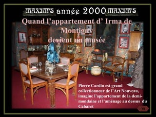 Quand l’appartement d’ Irma de
Montigny
devient un musée
Pierre Cardin est grand
collectionneur de l’Art Nouveau,
imagine l’appartement de la demi-
mondaine et l’aménage au dessus du
Cabaret
38
année 2000
 