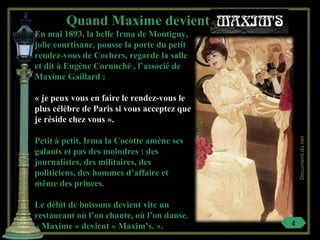 En mai 1893, la belle Irma de Montigny,
jolie courtisane, pousse la porte du petit
rendez-vous de Cochers, regarde la salle
et dit à Eugène Cornuché , l’associé de
Maxime Gaillard :
« je peux vous en faire le rendez-vous le
plus célèbre de Paris si vous acceptez que
je réside chez vous ».
Petit à petit, Irma la Cocotte amène ses
galants et pas des moindres : des
journalistes, des militaires, des
politiciens, des hommes d’affaire et
même des princes.
Le débit de boissons devient vite un
restaurant où l’on chante, où l’on danse.
« Maxime » devient « Maxim’s. ».
Quand Maxime devient
4
Documentdunet
 