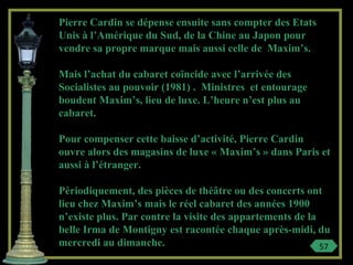 Pierre Cardin se dépense ensuite sans compter des Etats
Unis à l’Amérique du Sud, de la Chine au Japon pour
vendre sa propre marque mais aussi celle de Maxim’s.
Mais l’achat du cabaret coïncide avec l’arrivée des
Socialistes au pouvoir (1981) . Ministres et entourage
boudent Maxim’s, lieu de luxe. L’heure n’est plus au
cabaret.
Pour compenser cette baisse d’activité, Pierre Cardin
ouvre alors des magasins de luxe « Maxim’s » dans Paris et
aussi à l’étranger.
Périodiquement, des pièces de théâtre ou des concerts ont
lieu chez Maxim’s mais le réel cabaret des années 1900
n’existe plus. Par contre la visite des appartements de la
belle Irma de Montigny est racontée chaque après-midi, du
mercredi au dimanche. 57
 