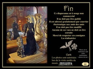 Ce diaporama est à usage non
commercial
Il ne doit pas être publié
Il est adressé gratuitement par courrier
électronique aux amis des amis
Il ne doit pas être modifié
Aucune de ses vues ne doit en être
extraite
Merci de respecter ces consignes
La réalisatrice
Cath
FinFin
Les photos sont autorisées
lors de la visite guidée du
musée.
60
Photos de la
réalisatrice sauf
celles
mentionnées
« photos du net »
 