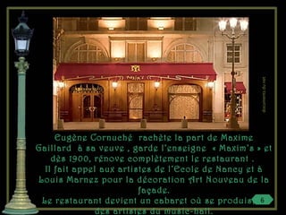 Eugène Cornuché rachète la part de Maxime
Gaillard à sa veuve , garde l’enseigne « Maxim’s » et
dès 1900, rénove complètement le restaurant .
Il fait appel aux artistes de l’Ecole de Nancy et à
Louis Marnez pour la décoration Art Nouveau de la
façade.
Le restaurant devient un cabaret où se produisent
des artistes du music-hall.
6
documentsdunet
 